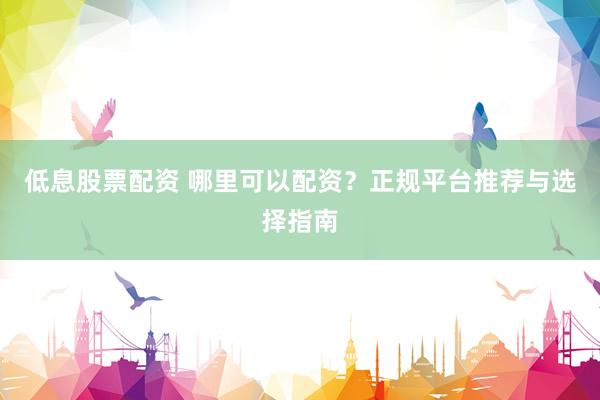 低息股票配资 哪里可以配资？正规平台推荐与选择指南
