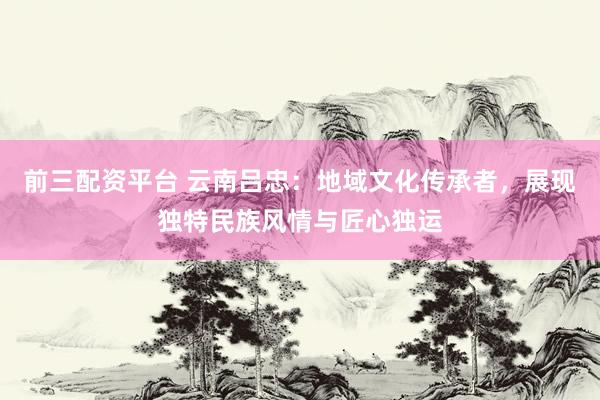 前三配资平台 云南吕忠：地域文化传承者，展现独特民族风情与匠心独运