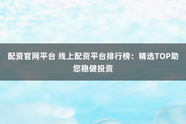 配资官网平台 线上配资平台排行榜：精选TOP助您稳健投资