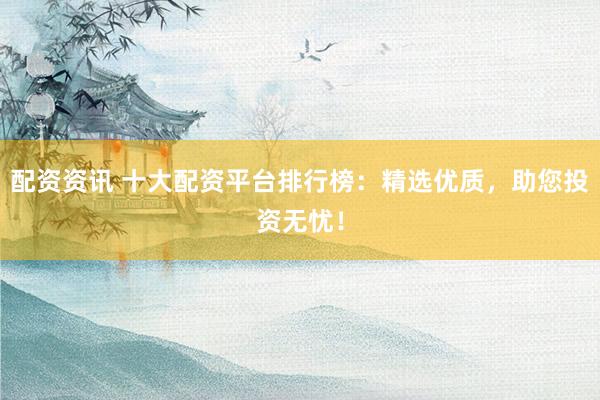 配资资讯 十大配资平台排行榜：精选优质，助您投资无忧！