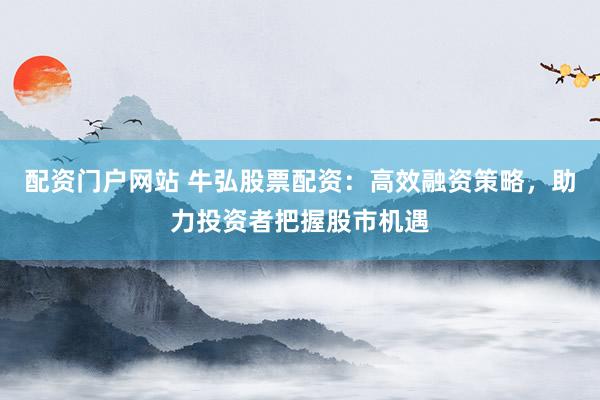 配资门户网站 牛弘股票配资：高效融资策略，助力投资者把握股市机遇