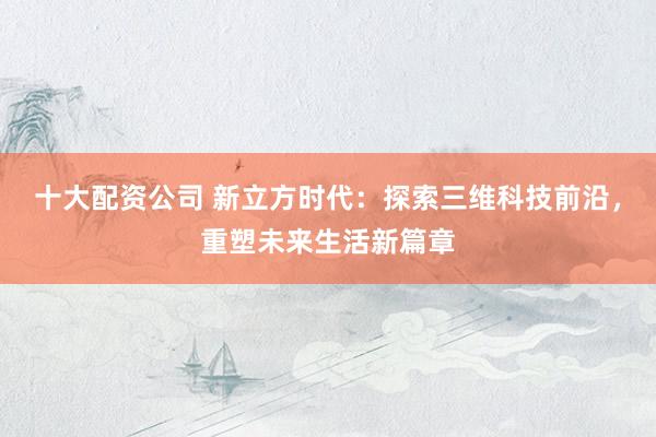 十大配资公司 新立方时代：探索三维科技前沿，重塑未来生活新篇章
