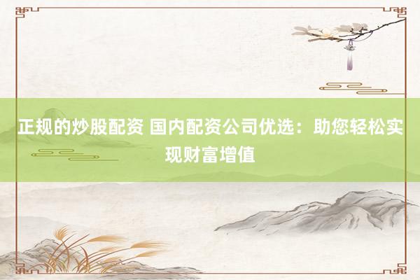 正规的炒股配资 国内配资公司优选：助您轻松实现财富增值
