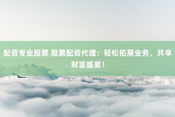 配资专业股票 股票配资代理：轻松拓展业务，共享财富盛宴！