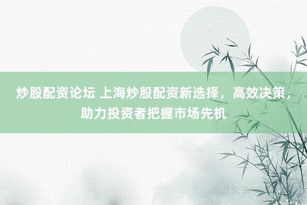 炒股配资论坛 上海炒股配资新选择，高效决策，助力投资者把握市场先机