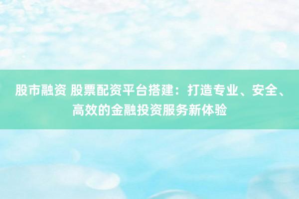股市融资 股票配资平台搭建：打造专业、安全、高效的金融投资服务新体验