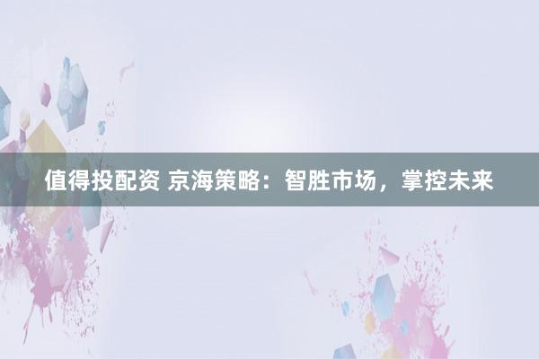 值得投配资 京海策略：智胜市场，掌控未来