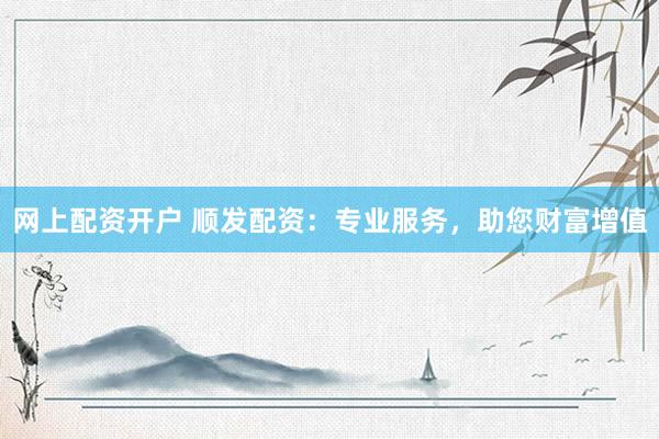 网上配资开户 顺发配资：专业服务，助您财富增值