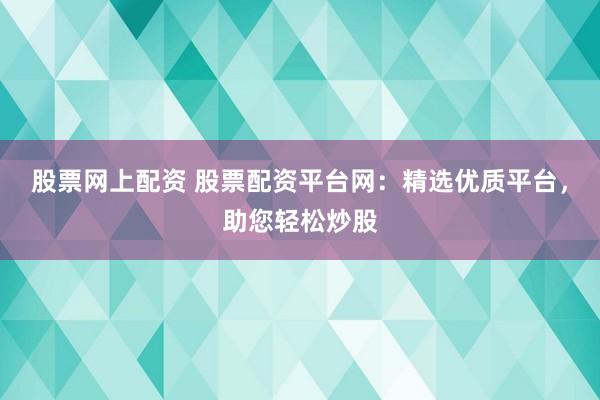 股票网上配资 股票配资平台网：精选优质平台，助您轻松炒股