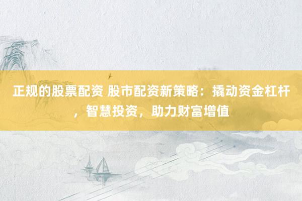正规的股票配资 股市配资新策略：撬动资金杠杆，智慧投资，助力财富增值