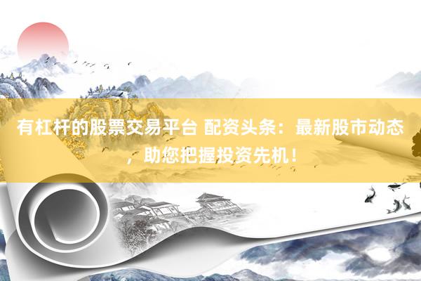 有杠杆的股票交易平台 配资头条：最新股市动态，助您把握投资先机！