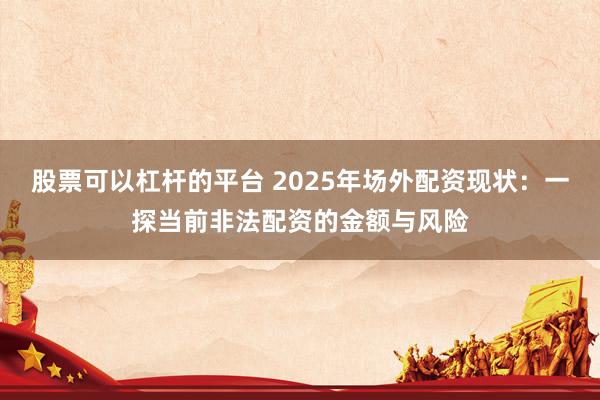 股票可以杠杆的平台 2025年场外配资现状：一探当前非法配资的金额与风险