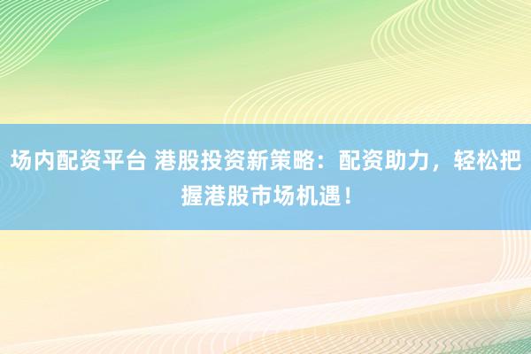 场内配资平台 港股投资新策略：配资助力，轻松把握港股市场机遇！