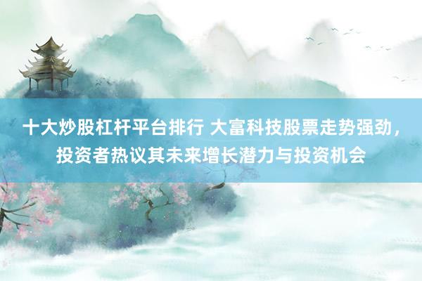 十大炒股杠杆平台排行 大富科技股票走势强劲，投资者热议其未来增长潜力与投资机会