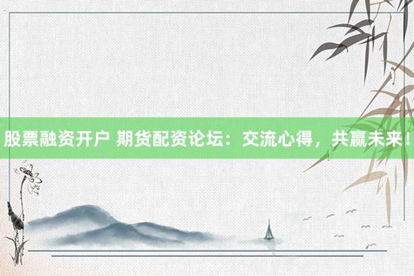 股票融资开户 期货配资论坛：交流心得，共赢未来！