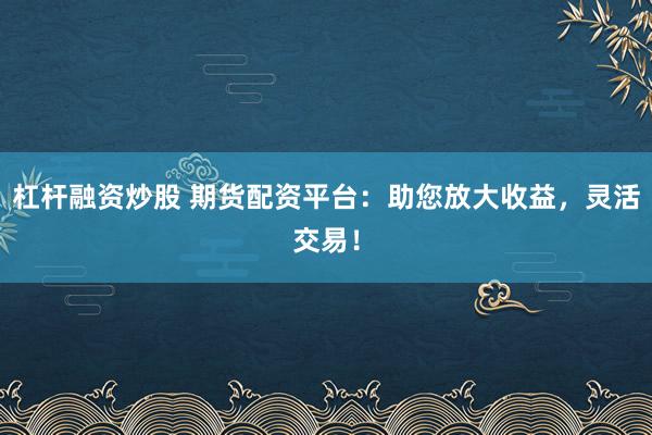 杠杆融资炒股 期货配资平台：助您放大收益，灵活交易！