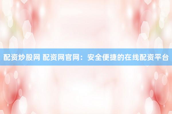 配资炒股网 配资网官网：安全便捷的在线配资平台