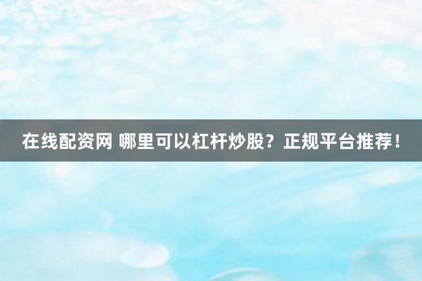在线配资网 哪里可以杠杆炒股？正规平台推荐！