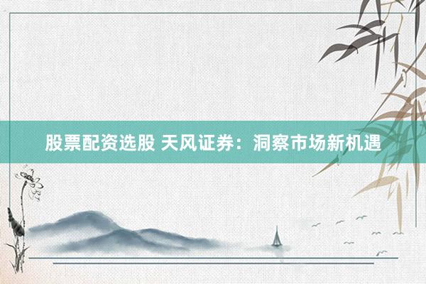 股票配资选股 天风证券：洞察市场新机遇