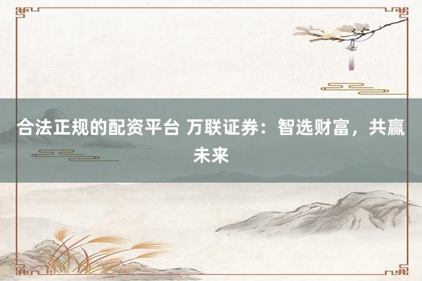合法正规的配资平台 万联证券：智选财富，共赢未来