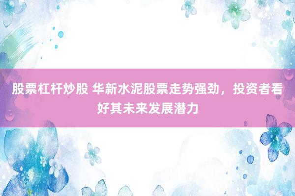 股票杠杆炒股 华新水泥股票走势强劲，投资者看好其未来发展潜力
