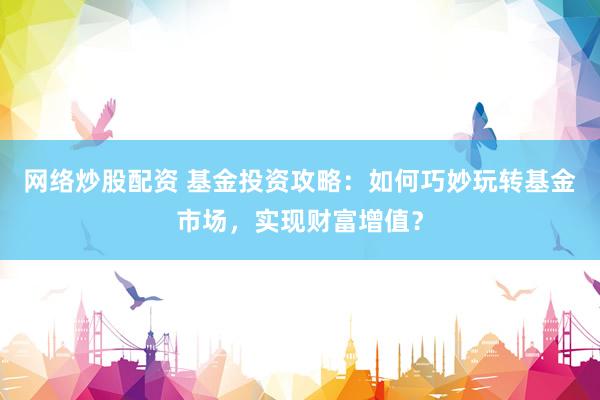 网络炒股配资 基金投资攻略：如何巧妙玩转基金市场，实现财富增值？