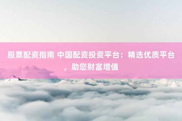 股票配资指南 中国配资投资平台：精选优质平台，助您财富增值