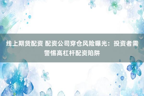 线上期货配资 配资公司穿仓风险曝光：投资者需警惕高杠杆配资陷阱
